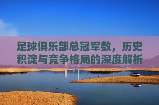 足球俱乐部总冠军数，历史积淀与竞争格局的深度解析，足球俱乐部总冠军数，历史积淀与竞争格局的深度解析