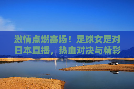 激情点燃赛场!足球女足对日本直播,热血对决与精彩瞬间,激情点燃赛场!足球女足对日本直播,热血对决与精彩瞬间