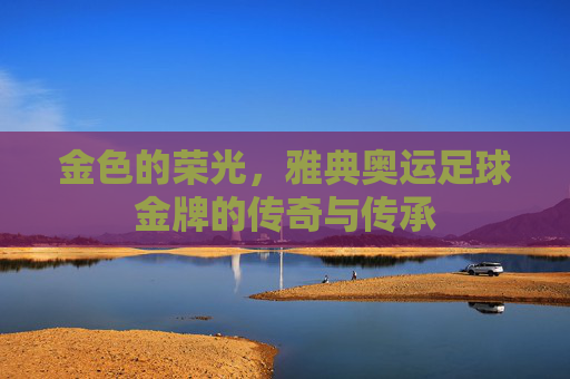 金色的荣光，雅典奥运足球金牌的传奇与传承