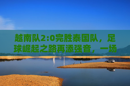 越南队2:0完胜泰国队，足球崛起之路再添强音，一场展现实力跃升的精彩对决