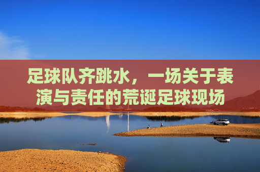 足球队齐跳水，一场关于表演与责任的荒诞足球现场