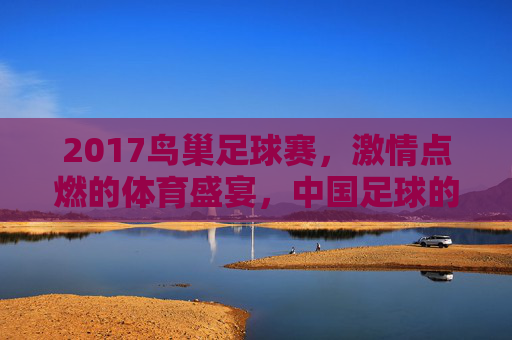 2017鸟巢足球赛，激情点燃的体育盛宴，中国足球的呐喊与希望，2017鸟巢足球赛，激情点燃的体育盛宴与中国足球的希望呐喊