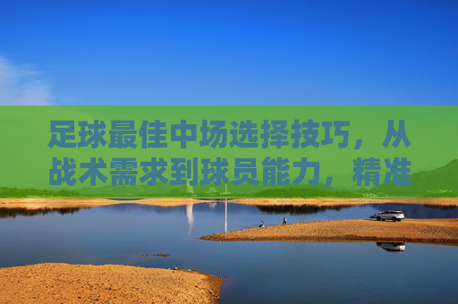 足球最佳中场选择技巧,从战术需求到球员能力,精准定位攻防核心