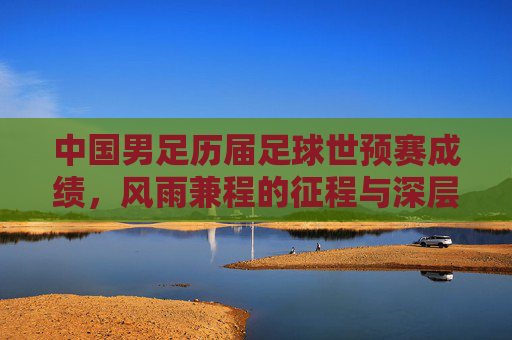 中国男足历届足球世预赛成绩,风雨兼程的征程与深层次思考