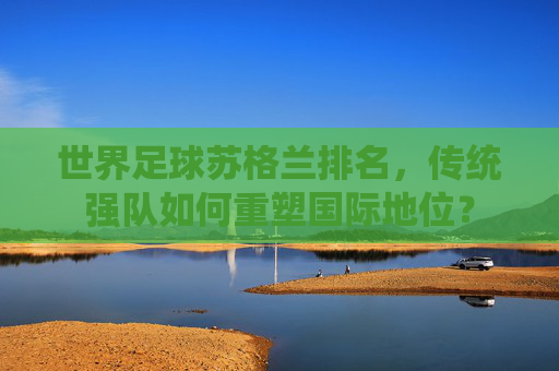 世界足球苏格兰排名，传统强队如何重塑国际地位？