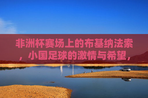 非洲杯赛场上的布基纳法索,小国足球的激情与希望,非洲杯赛场上的布基纳法索,小国足球的激情与希望