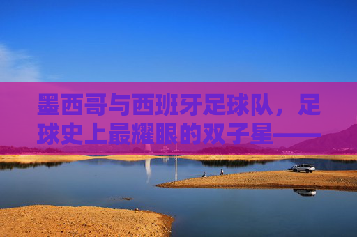 墨西哥与西班牙足球队，足球史上最耀眼的双子星——美洲激情与欧洲技艺的完美碰撞