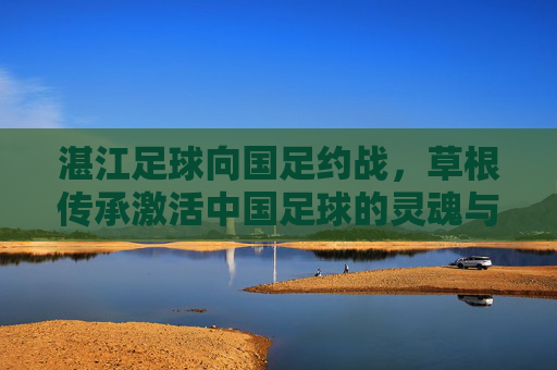 湛江足球向国足约战，草根传承激活中国足球的灵魂与未来，湛江足球向国足约战，草根传承激活中国足球的灵魂与未来