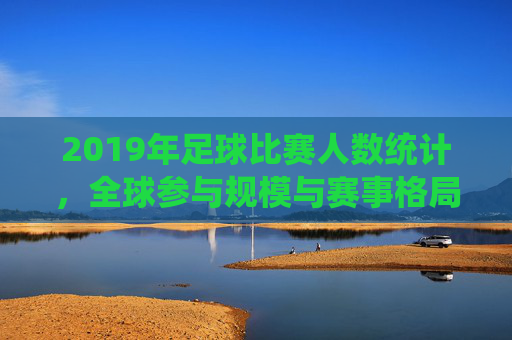 2019年足球比赛人数统计,全球参与规模与赛事格局分析,2019年足球比赛人数统计,全球参与规模与赛事格局分析