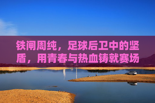 铁闸周纯，足球后卫中的坚盾，用青春与热血铸就赛场传奇，铁闸周纯，足球后卫中的坚盾，用青春与热血铸就赛场传奇