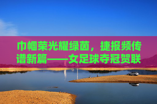 巾帼荣光耀绿茵，捷报频传谱新篇——女足球夺冠贺联赏析，巾帼荣光耀绿茵，捷报频传谱新篇——女足球夺冠贺联赏析