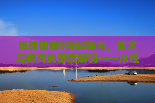 足球传奇8拆解视频,战术与传奇的深度解码——从经典片段到历史脉络的全面剖析,足球传奇8战术与传奇深度解码,从经典片段到历史脉络的全面剖析
