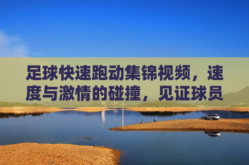 足球快速跑动集锦视频,速度与激情的碰撞,见证球员们的极限冲刺,足球快速跑动集锦,速度与激情的极限冲刺