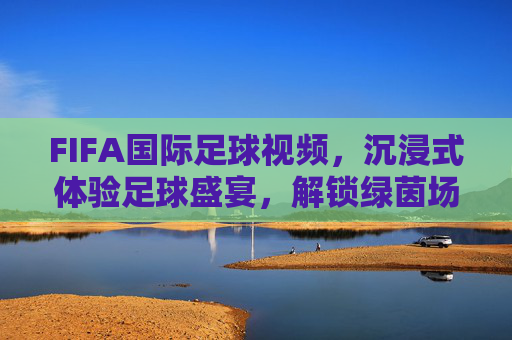 FIFA国际足球视频，沉浸式体验足球盛宴，解锁绿茵场上的激情与荣耀，沉浸式FIFA足球盛宴，解锁绿茵场上的激情与荣耀