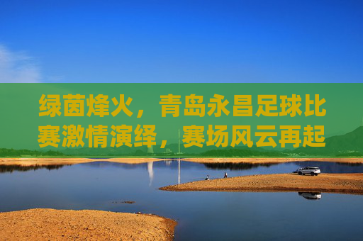 绿茵烽火,青岛永昌足球比赛激情演绎,赛场风云再起,绿茵烽火,青岛永昌足球比赛激情演绎,赛场风云再起