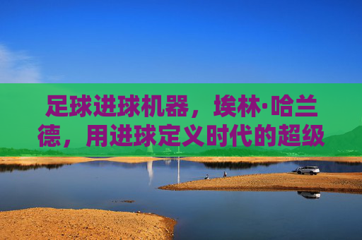 足球进球机器,埃林·哈兰德,用进球定义时代的超级射手,足球进球机器,埃林·哈兰德,用进球定义时代的超级射手