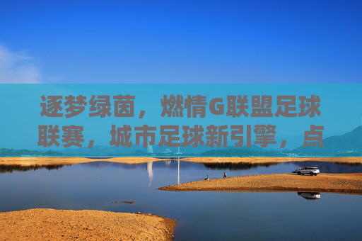 逐梦绿茵,燃情G联盟足球联赛,城市足球新引擎,点燃全民运动热情,逐梦绿茵,燃情G联盟足球联赛,城市足球新引擎点燃全民运动热情