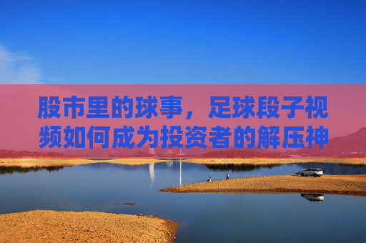股市里的球事,足球段子视频如何成为投资者的解压神器与投资心法,股市里的球事,足球段子视频如何成为投资者的解压神器与投资心法