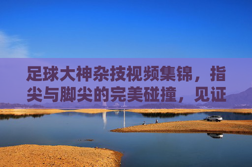 足球大神杂技视频集锦，指尖与脚尖的完美碰撞，见证足球艺术的巅峰，足球大神杂技视频集锦，指尖与脚尖的完美碰撞，见证足球艺术的巅峰