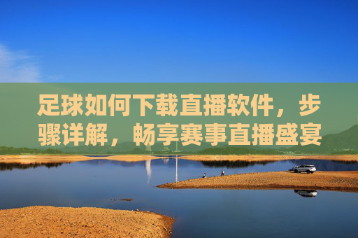 足球如何下载直播软件，步骤详解，畅享赛事直播盛宴，足球如何下载直播软件，步骤详解，畅享赛事直播盛宴