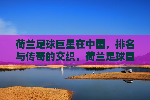 荷兰足球巨星在中国，排名与传奇的交织，荷兰足球巨星在中国，排名与传奇的交织
