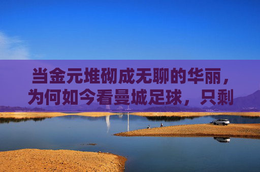 当金元堆砌成无聊的华丽,为何如今看曼城足球,只剩下麻木的没意思,金元堆砌的华丽,为何让曼城足球变得麻木无趣?