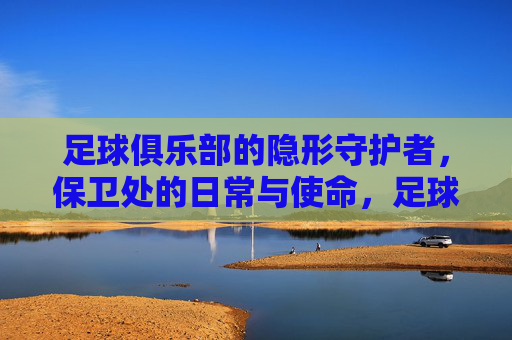 足球俱乐部的隐形守护者,保卫处的日常与使命,足球俱乐部的隐形守护者,保卫处的日常与使命
