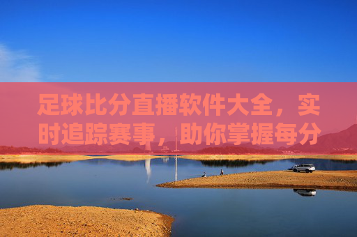 足球比分直播软件大全,实时追踪赛事,助你掌握每分每秒精彩,足球比分直播软件大全,实时追踪赛事,助你掌握每分每秒精彩