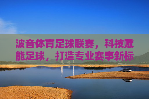 波音体育足球联赛，科技赋能足球，打造专业赛事新标杆，波音体育足球联赛，科技赋能足球，打造专业赛事新标杆