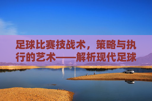 足球比赛技战术,策略与执行的艺术——解析现代足球的攻防体系与核心要素,足球比赛技战术,策略与执行的艺术——解析现代足球攻防体系及核心要素
