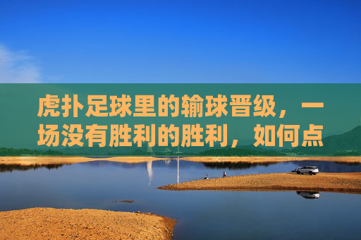 虎扑足球里的输球晋级，一场没有胜利的胜利，如何点燃球迷的狂欢？虎扑足球输球晋级，一场没有胜利的胜利，如何点燃球迷狂欢？