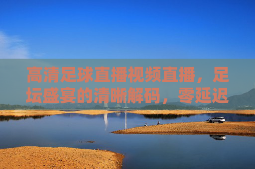 高清足球直播视频直播,足坛盛宴的清晰解码,零延迟看球更过瘾,高清零延迟足球直播,足坛盛宴的清晰解码,看球更过瘾