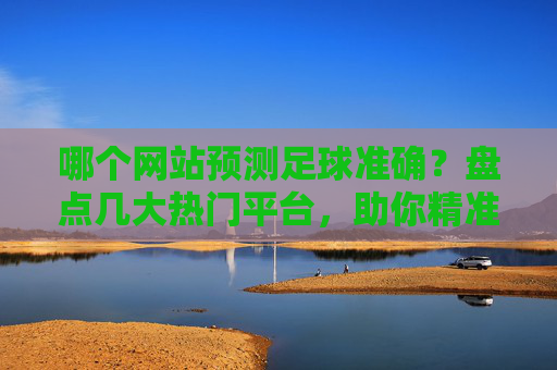 哪个网站预测足球准确?盘点几大热门平台,助你精准预测足球赛事,哪个网站预测足球准确?盘点几大热门平台,助你精准预测足球赛事