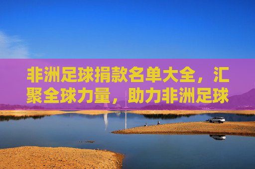 非洲足球捐款名单大全，汇聚全球力量，助力非洲足球腾飞，非洲足球捐款名单大全，汇聚全球力量，助力非洲足球腾飞