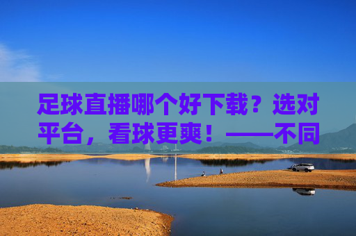 足球直播哪个好下载？选对平台，看球更爽！——不同平台对比与下载指南，足球直播哪个好下载？选对平台，看球更爽！——不同平台对比与下载指南