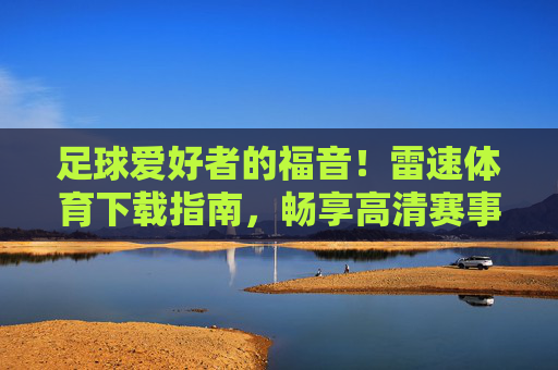 足球爱好者的福音！雷速体育下载指南，畅享高清赛事直播与便捷体验，足球爱好者的福音，雷速体育下载指南，畅享高清赛事直播与便捷体验