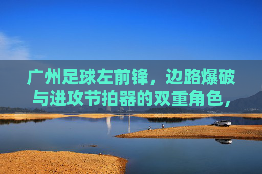 广州足球左前锋，边路爆破与进攻节拍器的双重角色，广州足球左前锋，边路爆破与进攻节拍器的双重角色