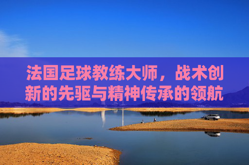 法国足球教练大师，战术创新的先驱与精神传承的领航者，法国足球教练大师，战术创新的先驱与精神传承的领航者