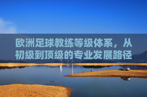 欧洲足球教练等级体系,从初级到顶级的专业发展路径与要求,欧洲足球教练等级体系,从初级到顶级的专业发展路径与要求