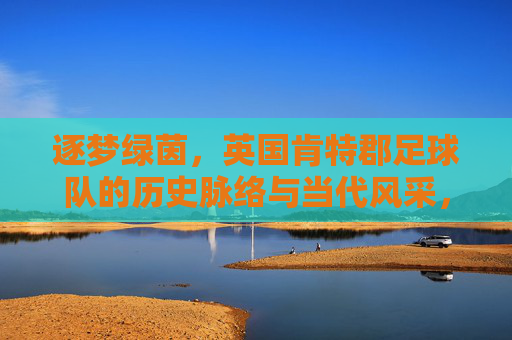 逐梦绿茵，英国肯特郡足球队的历史脉络与当代风采，逐梦绿茵，英国肯特郡足球队的历史脉络与当代风采