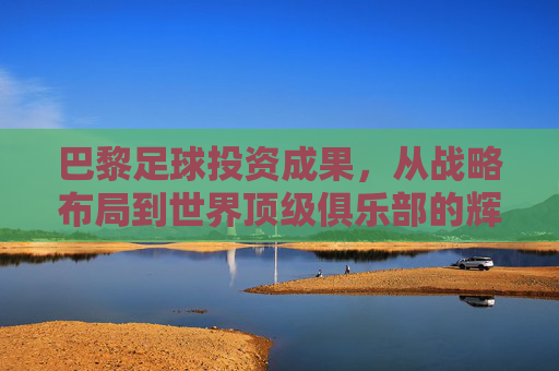 巴黎足球投资成果,从战略布局到世界顶级俱乐部的辉煌进阶,巴黎足球投资成果,从战略布局到世界顶级俱乐部的辉煌进阶