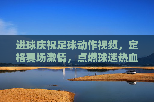 进球庆祝足球动作视频,定格赛场激情,点燃球迷热血的动态艺术,进球庆祝足球动作视频,定格赛场激情,点燃球迷热血的动态艺术