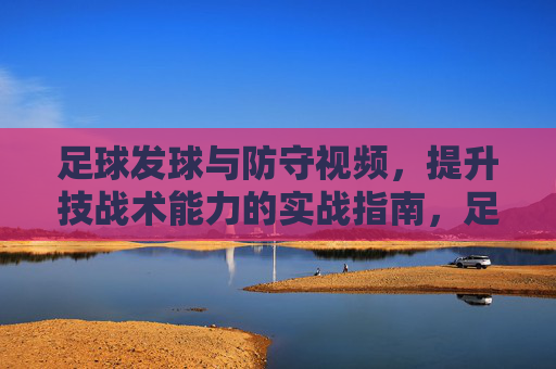 足球发球与防守视频，提升技战术能力的实战指南，足球发球与防守实战视频，提升技战术能力的实战指南