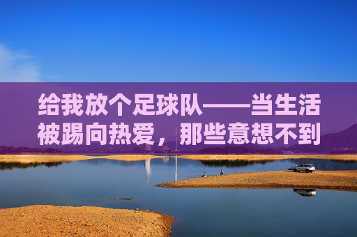 给我放个足球队——当生活被踢向热爱，那些意想不到的收获，给我放个足球队——当生活被踢向热爱，那些意想不到的收获