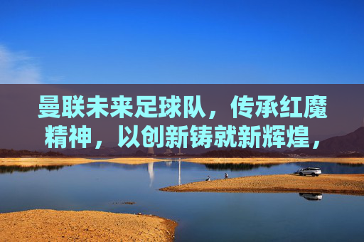 曼联未来足球队,传承红魔精神,以创新铸就新辉煌,曼联未来足球队,传承红魔精神,以创新铸就新辉煌
