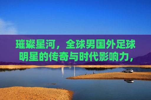 璀璨星河,全球男国外足球明星的传奇与时代影响力,璀璨星河,全球男国外足球明星的传奇与时代影响力