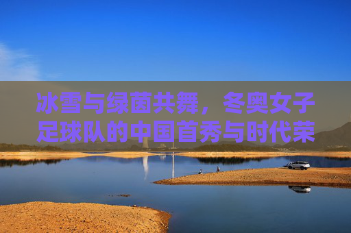 冰雪与绿茵共舞,冬奥女子足球队的中国首秀与时代荣光,冰雪与绿茵共舞,冬奥女子足球队的中国首秀与时代荣光