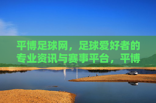 平博足球网,足球爱好者的专业资讯与赛事平台,平博足球网,足球爱好者的专业资讯与赛事平台