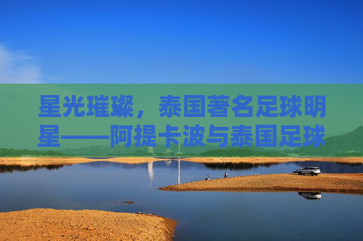 星光璀璨，泰国著名足球明星——阿提卡波与泰国足球的辉煌印记，星光璀璨，泰国著名足球明星——阿提卡波与泰国足球的辉煌印记
