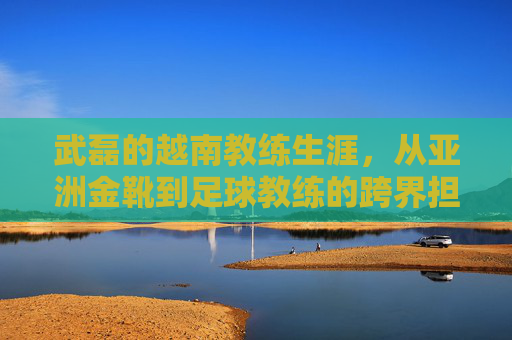 武磊的越南教练生涯,从亚洲金靴到足球教练的跨界担当,武磊的越南教练生涯,从亚洲金靴到足球教练的跨界担当